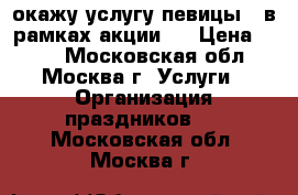 окажу услугу певицы ( в рамках акции). › Цена ­ 400 - Московская обл., Москва г. Услуги » Организация праздников   . Московская обл.,Москва г.